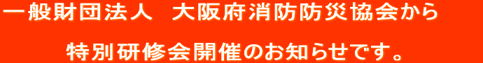 一般財団法人　大阪府消防防災協会から　　 　　　　　　　　　　　　　　 特別研修会開催のお知らせです。