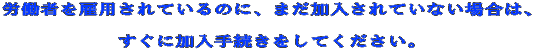 労働者を雇用されているのに、まだ加入されていない場合は、 すぐに加入手続きをしてください。 