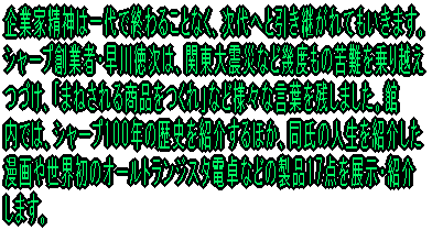 企業家精神は一代で終わることなく、次代へと引き継がれてもいきます。 シャープ創業者・早川徳次は、関東大震災など幾度もの苦難を乗り越え つづけ、「まねされる商品をつくれ」など様々な言葉を残しました。館 内では、シャープ100年の歴史を紹介するほか、同氏の人生を紹介した 漫画や世界初のオールトランジスタ電卓などの製品17点を展示・紹介 します。